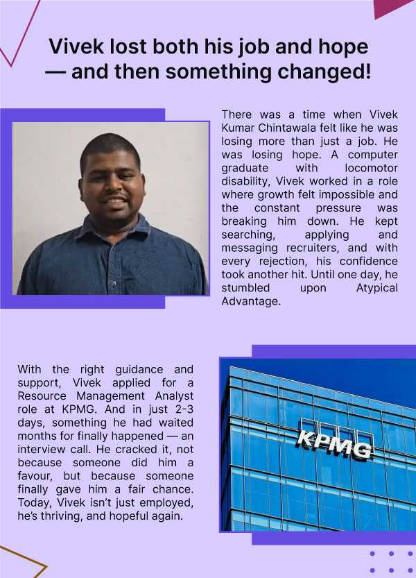 Vivek lost both his job and hope, and then something changed. There was a time when Vivek Kumar Chintawala felt like he was losing more than just a job. He was losing hope. A computer graduate with locomotor disability, Vivek worked in a role where growth felt impossible and the constant pressure was breaking him down. He kept searching, applying and messaging recruiters, and with every rejection, his confidence took another hit. Until one day, he stumbled upon Atypical Advantage. With the right guidance and support, Vivek applied for a Resource Management Analyst role at KPMG. And in just 2-3 days, something he had waited months for finally happened — an interview call. He cracked it, not because someone did him a favour, but because someone finally gave him a fair chance. Today, Vivek isn’t just employed, he’s thriving, and hopeful again. 