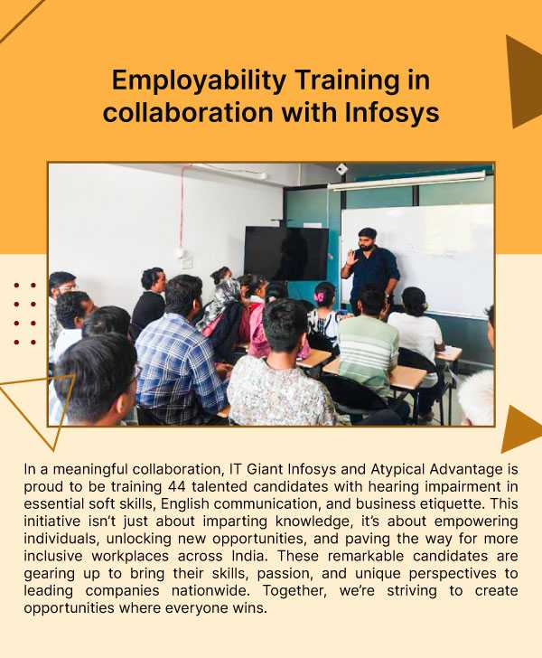 Employability Training in collaboration with Infosys. In a meaningful collaboration, IT Giant Infosys and Atypical Advantage is proud to be training 44 talented candidates with hearing impairment in essential soft skills, English communication, and business etiquette. This initiative isn’t just about imparting knowledge, it’s about empowering individuals, unlocking new opportunities, and paving the way for more inclusive workplaces across India. These remarkable candidates are gearing up to bring their skills, passion, and unique perspectives to leading companies nationwide. Together, we’re striving to create opportunities where everyone wins.