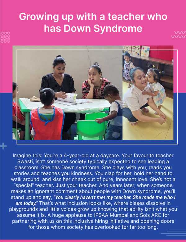 Growing up with a teacher who has Down Syndrome. Imagine this: You’re a 4-year-old at a daycare. Your favourite teacher Swasti, isn’t someone society typically expected to see leading a classroom. She has Down syndrome. She plays with you; reads you stories and teaches you kindness. You clap for her, hold her hand to walk around, and kiss her cheek out of pure, innocent love. She’s not a “special” teacher. Just your teacher. And years later, when someone makes an ignorant comment about people with Down syndrome, you’ll stand up and say, "You clearly haven’t met my teacher. She made me who I am today." That’s what inclusion looks like, where biases dissolve in playgrounds and little voices grow up knowing that ability isn’t what you assume it is. A huge applause to IPSAA Mumbai and Sols ARC for partnering with us on this inclusive hiring initiative and opening doors for those whom society has overlooked for far too long.