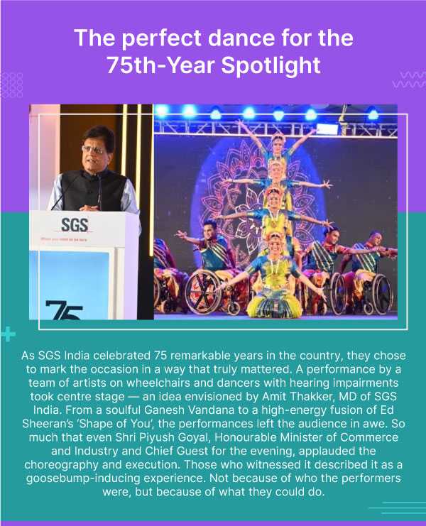 The perfect dance for the 75th-Year Spotlight. As SGS India celebrated 75 remarkable years in the country, they chose to mark the occasion in a way that truly mattered. A performance by a team of artists on wheelchairs and dancers with hearing impairments took centre stage — an idea envisioned by Amit Thakker, MD of SGS India. From a soulful Ganesh Vandana to a high-energy fusion of Ed Sheeran’s ‘Shape of You’, the performances left the audience in awe. So much that even Shri Piyush Goyal, Honourable Minister of Commerce and Industry and Chief Guest for the evening, applauded the choreography and execution. Those who witnessed it described it as a goosebump-inducing experience. Not because of who the performers were, but because of what they could do.