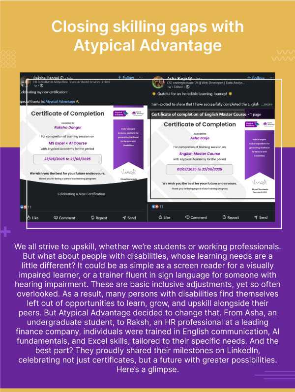  Closing skilling gaps with Atypical Advantage. We all strive to upskill, whether we’re students or working professionals. But what about people with disabilities, whose learning needs are a little different? It could be as simple as a screen reader for a visually impaired learner, or a trainer fluent in sign language for someone with hearing impairment. These are basic inclusive adjustments, yet so often overlooked. As a result, many persons with disabilities find themselves left out of opportunities to learn, grow, and upskill alongside their peers. But Atypical Advantage decided to change that. From Asha, an undergraduate student, to Raksh, an HR professional at a leading finance company, individuals were trained in English communication, AI fundamentals, and Excel skills, tailored to their specific needs. And the best part? They proudly shared their milestones on LinkedIn, celebrating not just certificates, but a future with greater possibilities. Here’s a glimpse.