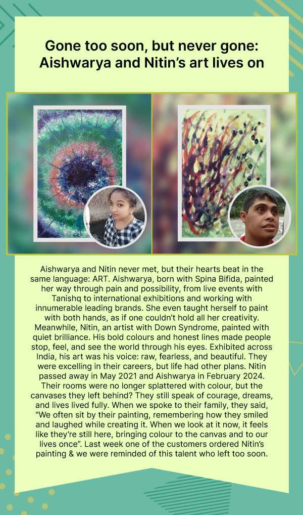 Gone too soon, but never gone: Aishwarya and Nitin’s art lives on. Aishwarya and Nitin never met, but their hearts beat in the same language: ART. Aishwarya, born with Spina Bifida, painted her way through pain and possibility, from live events with Tanishq to international exhibitions and working with innumerable leading brands. She even taught herself to paint with both hands, as if one couldn’t hold all her creativity. Meanwhile, Nitin, an artist with Down Syndrome, painted with quiet brilliance. His bold colours and honest lines made people stop, feel, and see the world through his eyes. Exhibited across India, his art was his voice: raw, fearless, and beautiful. They were excelling in their careers, but life had other plans. Nitin passed away in May 2021 and Aishwarya in February 2024. Their rooms were no longer splattered with colour, but the canvases they left behind? They still speak of courage, dreams, and lives lived fully. When we spoke to their family, they said, "We often sit by their painting, remembering how they smiled and laughed while creating it. When we look at it now, it feels like they’re still here, bringing colour to the canvas and to our lives once”. Last week one of the customers ordered Nitin’s painting & we were reminded of this talent who left too soon. 
