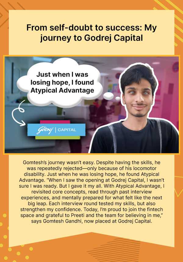 From self-doubt to success: My journey to Godrej Capital. Gomtesh’s journey wasn’t easy. Despite having the skills, he was repeatedly rejected—only because of his locomotor disability. Just when he was losing hope, he found Atypical Advantage. “When I saw the opening at Godrej Capital, I wasn’t sure I was ready. But I gave it my all. With Atypical Advantage, I revisited core concepts, read through past interview experiences, and mentally prepared for what felt like the next big leap. Each interview round tested my skills, but also strengthen my confidence. Today, I’m proud to join the fintech space and grateful to Preeti and the team for believing in me,” says Gomtesh Gandhi, now placed at Godrej Capital. 