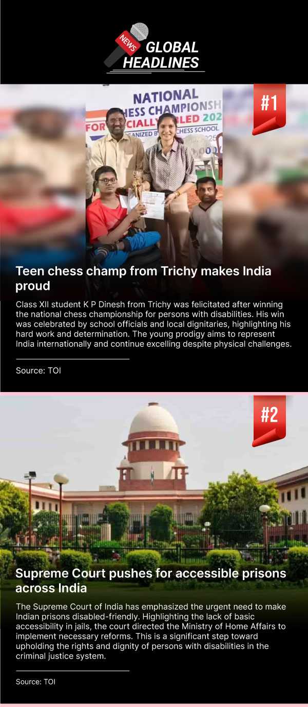News 1: Teen chess champ from Trichy makes India proud. Class XII student K P Dinesh from Trichy was felicitated after winning the national chess championship for persons with disabilities. His win was celebrated by school officials and local dignitaries, highlighting his hard work and determination. The young prodigy aims to represent India internationally and continue excelling despite physical challenges. (Source: TOI) News 2: Supreme Court pushes for accessible prisons across India. The Supreme Court of India has emphasized the urgent need to make Indian prisons disabled-friendly. Highlighting the lack of basic accessibility in jails, the court directed the Ministry of Home Affairs to implement necessary reforms. This is a significant step toward upholding the rights and dignity of persons with disabilities in the criminal justice system. (Source: TOI).
