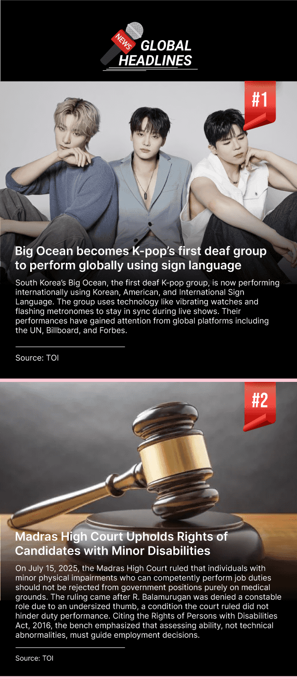 News 1: Big Ocean becomes K-pop’s first deaf group to perform globally using sign language. South Korea’s Big Ocean, the first deaf K-pop group, is now performing internationally using Korean, American, and International Sign Language. The group uses technology like vibrating watches and flashing metronomes to stay in sync during live shows. Their performances have gained attention from global platforms including the UN, Billboard, and Forbes. (Source: TOI). News 2: Madras High Court Upholds Rights of Candidates with Minor Disabilities. On July 15, 2025, the Madras High Court ruled that individuals with minor physical impairments who can competently perform job duties should not be rejected from government positions purely on medical grounds. The ruling came after R. Balamurugan was denied a constable role due to an undersized thumb, a condition the court ruled did not hinder duty performance. Citing the Rights of Persons with Disabilities Act, 2016, the bench emphasized that assessing ability, not technical abnormalities, must guide employment decisions. (Source: TOI).