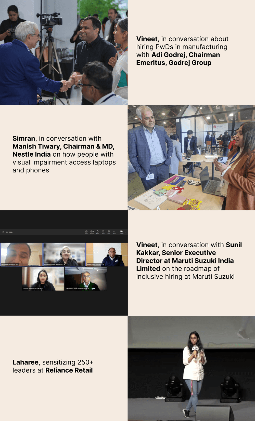 Photos in order: 1. Vineet, in conversation about hiring PwDs in manufacturing with Adi Godrej, Chairman Emeritus, Godrej Group. 2. Simran, in conversation with Manish Tiwary, Chairman & MD, Nestle India on how people with visual impairment access laptops and phones. 3. Vineet, in conversation with Sunil Kakkar, Senior Executive Director at Maruti Suzuki India Limited on the roadmap of inclusive hiring at Maruti Suzuki. 4. Laharee, sensitizing 250+ leaders at Reliance Retail.