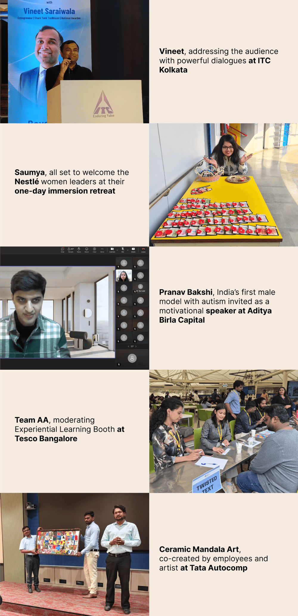 Photos in order: 1. Vineet, addressing the audience with powerful dialogues at ITC Kolkata. 2. Saumya, all set to welcome the Nestlé women leaders at their one-day immersion retreat. 3. Pranav Bakshi, India’s first male model with autism invited as a motivational speaker at Aditya Birla Capital. 4. Team AA, moderating Experiential Learning Booth at Tesco Bangalore. 5. Ceramic Mandala Art, co-created by employees and artist at Tata Autocomp. 