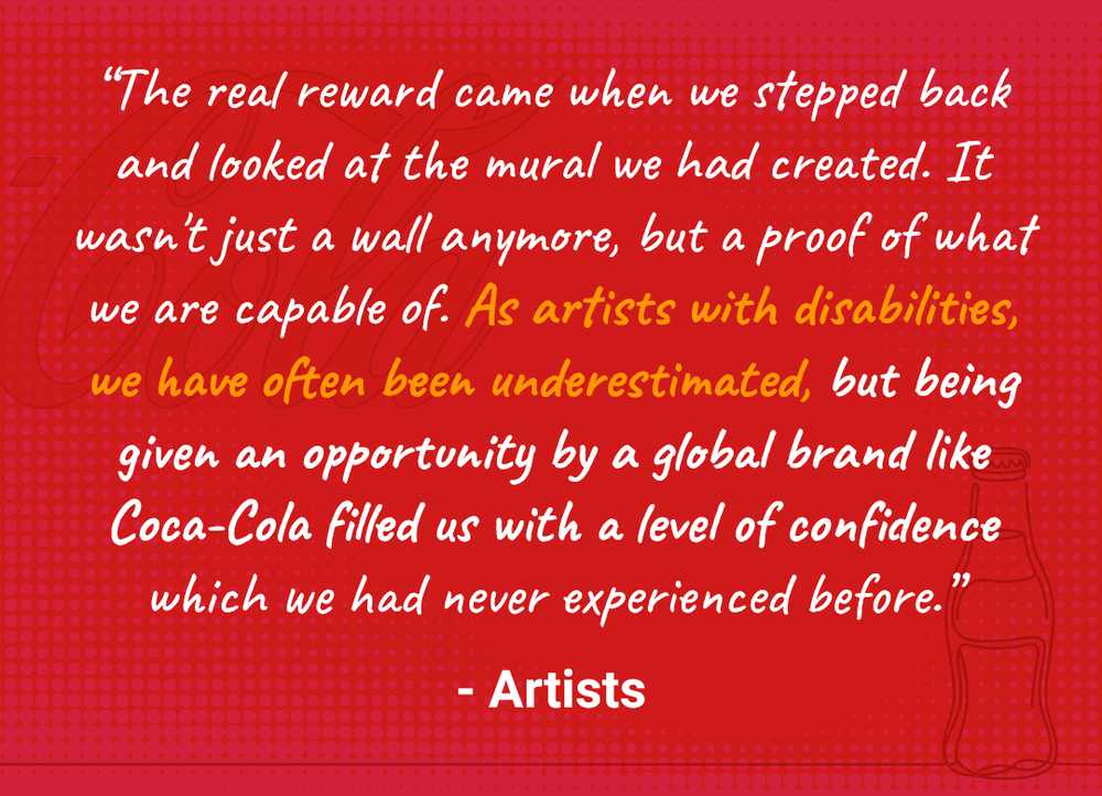 “The real reward came when we stepped back and looked at the mural we had created. It wasn't just a wall anymore, but a proof of what we are capable of. As artists with disabilities, we have often been underestimated. But being given an opportunity by a global brand like Coca-Cola filled us with a level of confidence which we had never experienced before.” - Artists.