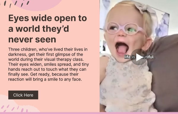 Eyes wide open to a world they’d never seen. Three children, who’ve lived their lives in darkness, get their first glimpse of the world during their visual therapy class. Their eyes widen, smiles spread, and tiny hands reach out to touch what they can finally see. Get ready, because their reaction will bring a smile to any face. Click here.