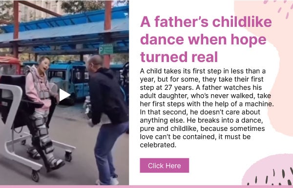 A father’s childlike dance when hope turned real. A child takes its first step in less than a year, but for some, they take their first step at 27 years. A father watches his adult daughter, who’s never walked, take her first steps with the help of a machine. In that second, he doesn’t care about anything else. He breaks into a dance, pure and childlike, because sometimes love can’t be contained, it must be celebrated. Click here.