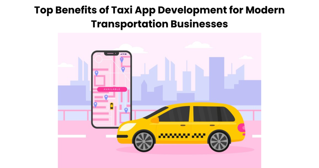 Top Benefits of Taxi App Development for Modern Transportation Businesses